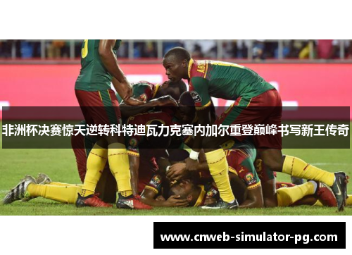 非洲杯决赛惊天逆转科特迪瓦力克塞内加尔重登巅峰书写新王传奇